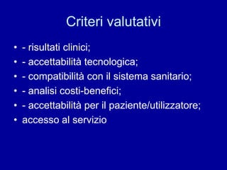 Criteri valutativi
• - risultati clinici;
• - accettabilità tecnologica;
• - compatibilità con il sistema sanitario;
• - analisi costi-benefici;
• - accettabilità per il paziente/utilizzatore;
• accesso al servizio
 