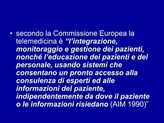 • secondo la Commissione Europea la
telemedicina è “l’integrazione,
monitoraggio e gestione dei pazienti,
nonché l’educazione dei pazienti e del
personale, usando sistemi che
consentano un pronto accesso alla
consulenza di esperti ed alle
informazioni del paziente,
indipendentemente da dove il paziente
o le informazioni risiedano (AIM 1990)”
 