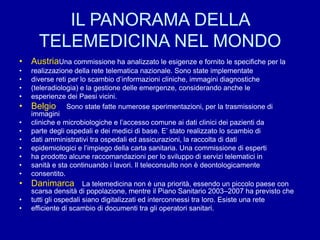 IL PANORAMA DELLA
TELEMEDICINA NEL MONDO
• AustriaUna commissione ha analizzato le esigenze e fornito le specifiche per la
• realizzazione della rete telematica nazionale. Sono state implementate
• diverse reti per lo scambio d’informazioni cliniche, immagini diagnostiche
• (teleradiologia) e la gestione delle emergenze, considerando anche le
• esperienze dei Paesi vicini.
• Belgio Sono state fatte numerose sperimentazioni, per la trasmissione di
immagini
• cliniche e microbiologiche e l’accesso comune ai dati clinici dei pazienti da
• parte degli ospedali e dei medici di base. E’ stato realizzato lo scambio di
• dati amministrativi tra ospedali ed assicurazioni, la raccolta di dati
• epidemiologici e l’impiego della carta sanitaria. Una commissione di esperti
• ha prodotto alcune raccomandazioni per lo sviluppo di servizi telematici in
• sanità e sta continuando i lavori. Il teleconsulto non è deontologicamente
• consentito.
• Danimarca La telemedicina non è una priorità, essendo un piccolo paese con
scarsa densità di popolazione, mentre il Piano Sanitario 2003–2007 ha previsto che
• tutti gli ospedali siano digitalizzati ed interconnessi tra loro. Esiste una rete
• efficiente di scambio di documenti tra gli operatori sanitari.
 
