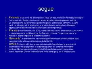 segue
• Finlandia Il Governo ha emanato nel 1996 un documento di indirizzo politico per
• l’informatica in Sanità, che ha dato ampio impulso allo sviluppo del settore.
• La telemedicina sta divenendo parte integrante del servizio sanitario, ci sono
• molti centri regionali di telemedicina e tutti i distretti ospedalieri utilizzano
• applicazioni di telemedicina nella loro zona di competenza.
• Francia Recentemente, nel 2010, è stata ottenuta dalla telemedicina una nuova
• conquista ossia la pubblicazione del Decreto portante l’organizzazione e la
• messa in opera degli atti di teleconsultazione.
• Germania La telemedicina ha trovato applicazione con diversi progetti volti
• maggiormente all’informatizzazione della Sanità.
• Grecia Sviluppo ed integrazione dei sistemi informativi per lo scambio di
• informazioni tra gli ospedali, le autorità regionali e il sistema informativo
• centrale. Numerose sperimentazioni di telemedicina sono in corso sia a
• livello nazionale (servizi telematici alle isole dell’Egeo), sia a livello locale
 