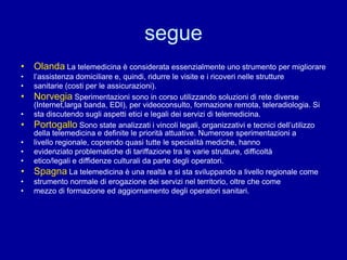 segue
• Olanda La telemedicina è considerata essenzialmente uno strumento per migliorare
• l’assistenza domiciliare e, quindi, ridurre le visite e i ricoveri nelle strutture
• sanitarie (costi per le assicurazioni).
• Norvegia Sperimentazioni sono in corso utilizzando soluzioni di rete diverse
(Internet,larga banda, EDI), per videoconsulto, formazione remota, teleradiologia. Si
• sta discutendo sugli aspetti etici e legali dei servizi di telemedicina.
• Portogallo Sono state analizzati i vincoli legali, organizzativi e tecnici dell’utilizzo
della telemedicina e definite le priorità attuative. Numerose sperimentazioni a
• livello regionale, coprendo quasi tutte le specialità mediche, hanno
• evidenziato problematiche di tariffazione tra le varie strutture, difficoltà
• etico/legali e diffidenze culturali da parte degli operatori.
• Spagna La telemedicina è una realtà e si sta sviluppando a livello regionale come
• strumento normale di erogazione dei servizi nel territorio, oltre che come
• mezzo di formazione ed aggiornamento degli operatori sanitari.
 
