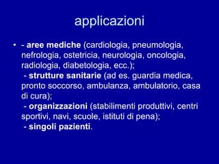 applicazioni
• - aree mediche (cardiologia, pneumologia,
nefrologia, ostetricia, neurologia, oncologia,
radiologia, diabetologia, ecc.);
- strutture sanitarie (ad es. guardia medica,
pronto soccorso, ambulanza, ambulatorio, casa
di cura);
- organizzazioni (stabilimenti produttivi, centri
sportivi, navi, scuole, istituti di pena);
- singoli pazienti.
 
