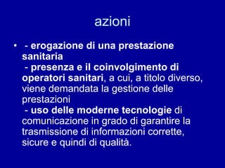 azioni
• - erogazione di una prestazione
sanitaria
- presenza e il coinvolgimento di
operatori sanitari, a cui, a titolo diverso,
viene demandata la gestione delle
prestazioni
- uso delle moderne tecnologie di
comunicazione in grado di garantire la
trasmissione di informazioni corrette,
sicure e quindi di qualità.
 