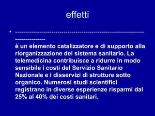 effetti
• ----------------------------------------------------------------
---------------
è un elemento catalizzatore e di supporto alla
riorganizzazione del sistema sanitario. La
telemedicina contribuisce a ridurre in modo
sensibile i costi del Servizio Sanitario
Nazionale e i disservizi di strutture sotto
organico. Numerosi studi scientifici
registrano in diverse esperienze risparmi dal
25% al 40% dei costi sanitari.
 