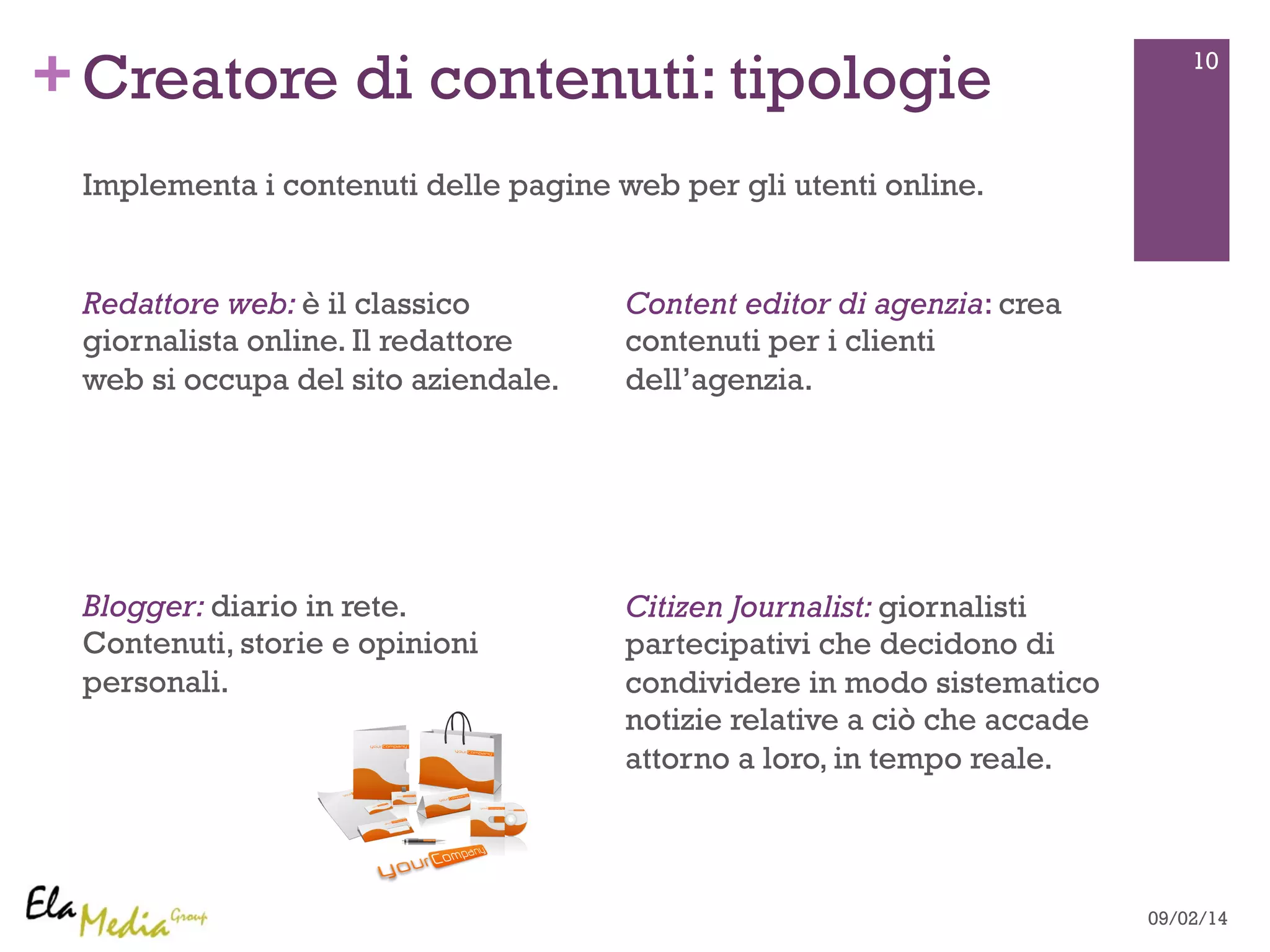 + 10 Creatore di contenuti: tipologie 
Redattore web: è il classico 
giornalista online. Il redattore 
web si occupa del sito aziendale. 
Blogger: diario in rete. 
Contenuti, storie e opinioni 
personali. 
Content editor di agenzia: crea 
contenuti per i clienti 
dell’agenzia. 
Citizen Journalist: giornalisti 
partecipativi che decidono di 
condividere in modo sistematico 
notizie relative a ciò che accade 
attorno a loro, in tempo reale. 
09/02/14 
Implementa i contenuti delle pagine web per gli utenti online. 
 