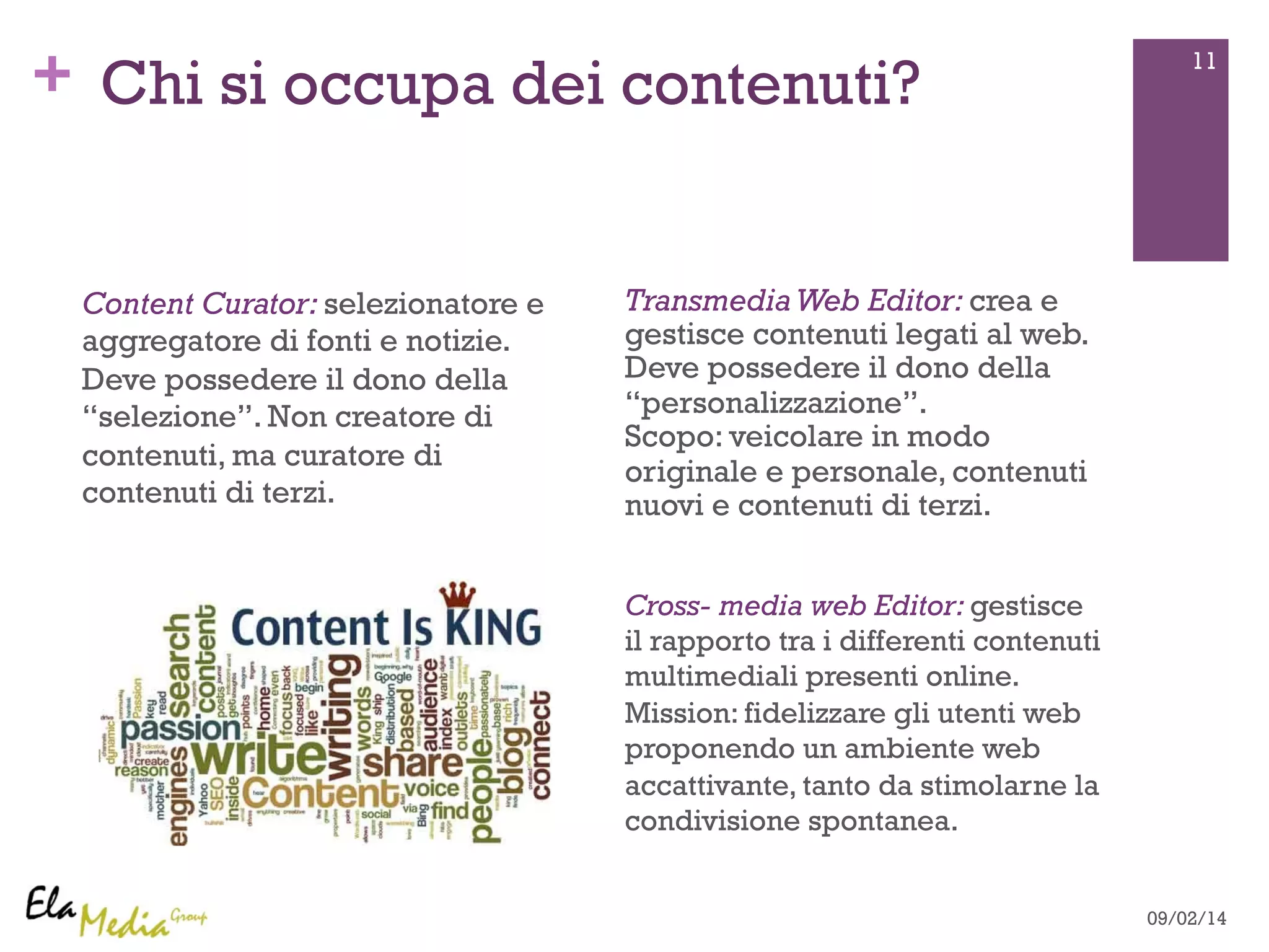 + 11 Chi si occupa dei contenuti? 
Transmedia Web Editor: crea e 
gestisce contenuti legati al web. 
Deve possedere il dono della 
“personalizzazione”. 
Scopo: veicolare in modo 
originale e personale, contenuti 
nuovi e contenuti di terzi. 
Content Curator: selezionatore e 
aggregatore di fonti e notizie. 
Deve possedere il dono della 
“selezione”. Non creatore di 
contenuti, ma curatore di 
contenuti di terzi. 
Cross- media web Editor: gestisce 
il rapporto tra i differenti contenuti 
multimediali presenti online. 
Mission: fidelizzare gli utenti web 
proponendo un ambiente web 
accattivante, tanto da stimolarne la 
condivisione spontanea. 
09/02/14 
 