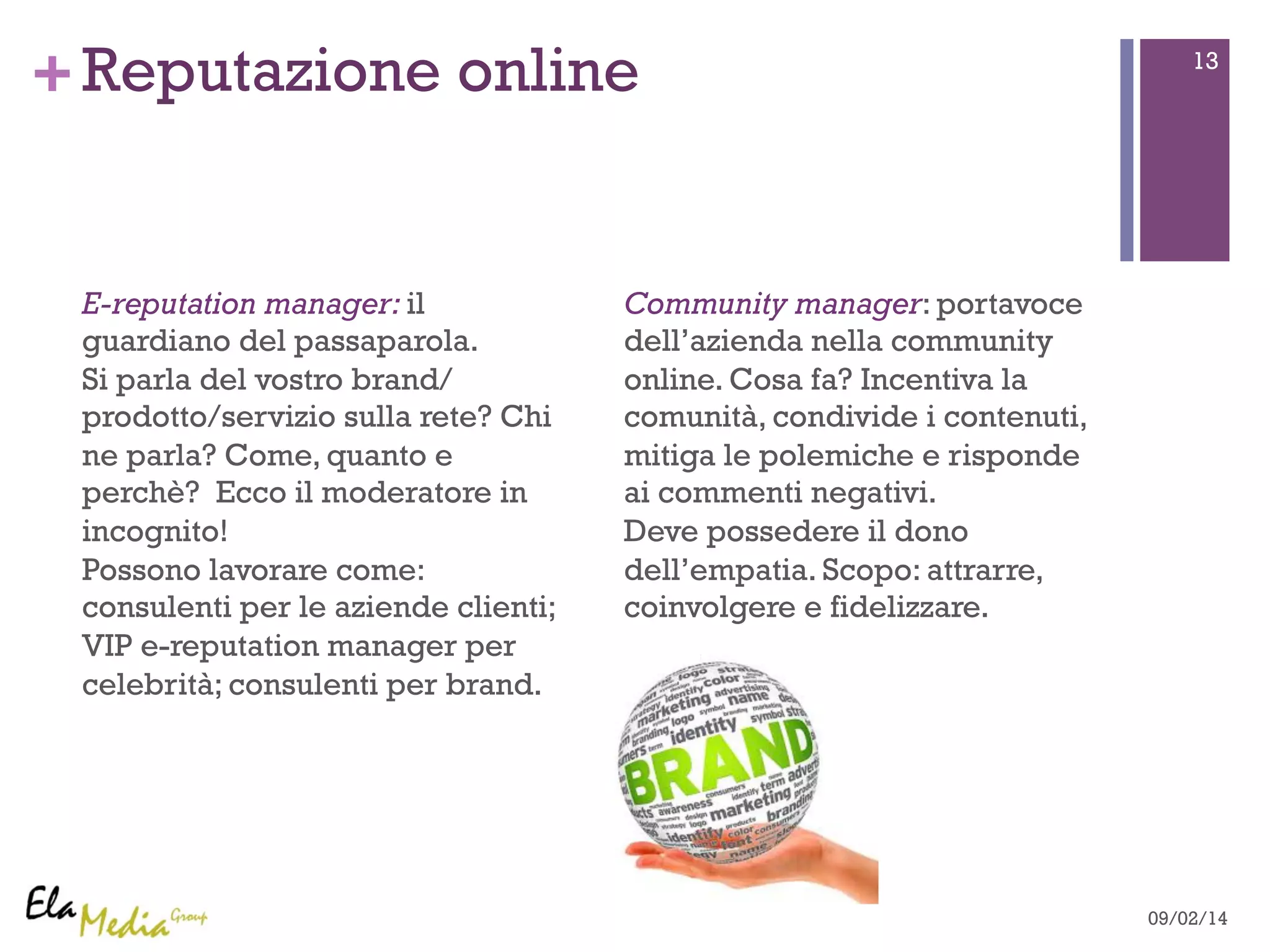 +Reputazione online 13 
E-reputation manager: il 
guardiano del passaparola. 
Si parla del vostro brand/ 
prodotto/servizio sulla rete? Chi 
ne parla? Come, quanto e 
perchè? Ecco il moderatore in 
incognito! 
Possono lavorare come: 
consulenti per le aziende clienti; 
VIP e-reputation manager per 
celebrità; consulenti per brand. 
Community manager: portavoce 
dell’azienda nella community 
online. Cosa fa? Incentiva la 
comunità, condivide i contenuti, 
mitiga le polemiche e risponde 
ai commenti negativi. 
Deve possedere il dono 
dell’empatia. Scopo: attrarre, 
coinvolgere e fidelizzare. 
09/02/14 
 