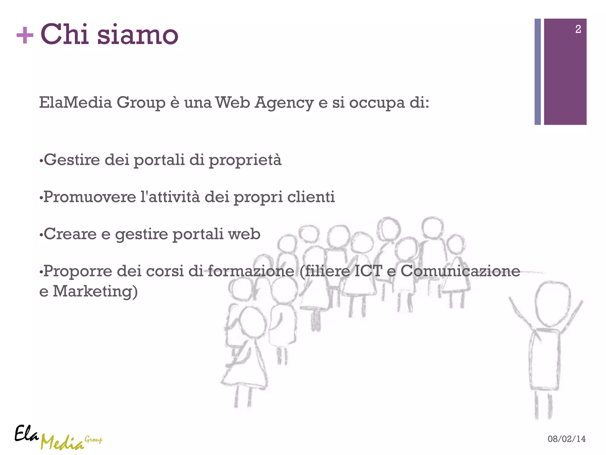 +Chi siamo 2 
ElaMedia Group è una Web Agency e si occupa di: 
• Gestire dei portali di proprietà 
• Promuovere l'attività dei propri clienti 
• Creare e gestire portali web 
• Proporre dei corsi di formazione (filiere ICT e Comunicazione 
e Marketing) 
08/02/14 
 