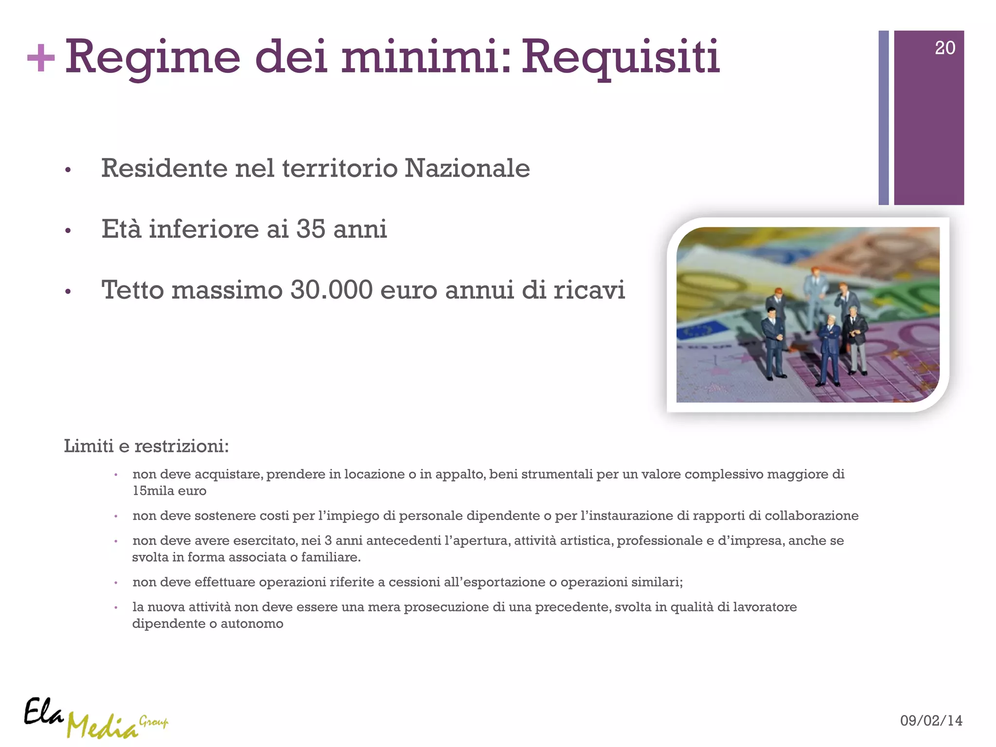 +Regime dei minimi: Requisiti 20 
• Residente nel territorio Nazionale 
• Età inferiore ai 35 anni 
• Tetto massimo 30.000 euro annui di ricavi 
Limiti e restrizioni: 
• non deve acquistare, prendere in locazione o in appalto, beni strumentali per un valore complessivo maggiore di 
15mila euro 
• non deve sostenere costi per l’impiego di personale dipendente o per l’instaurazione di rapporti di collaborazione 
• non deve avere esercitato, nei 3 anni antecedenti l’apertura, attività artistica, professionale e d’impresa, anche se 
svolta in forma associata o familiare. 
• non deve effettuare operazioni riferite a cessioni all’esportazione o operazioni similari; 
• la nuova attività non deve essere una mera prosecuzione di una precedente, svolta in qualità di lavoratore 
dipendente o autonomo 
09/02/14 
 
