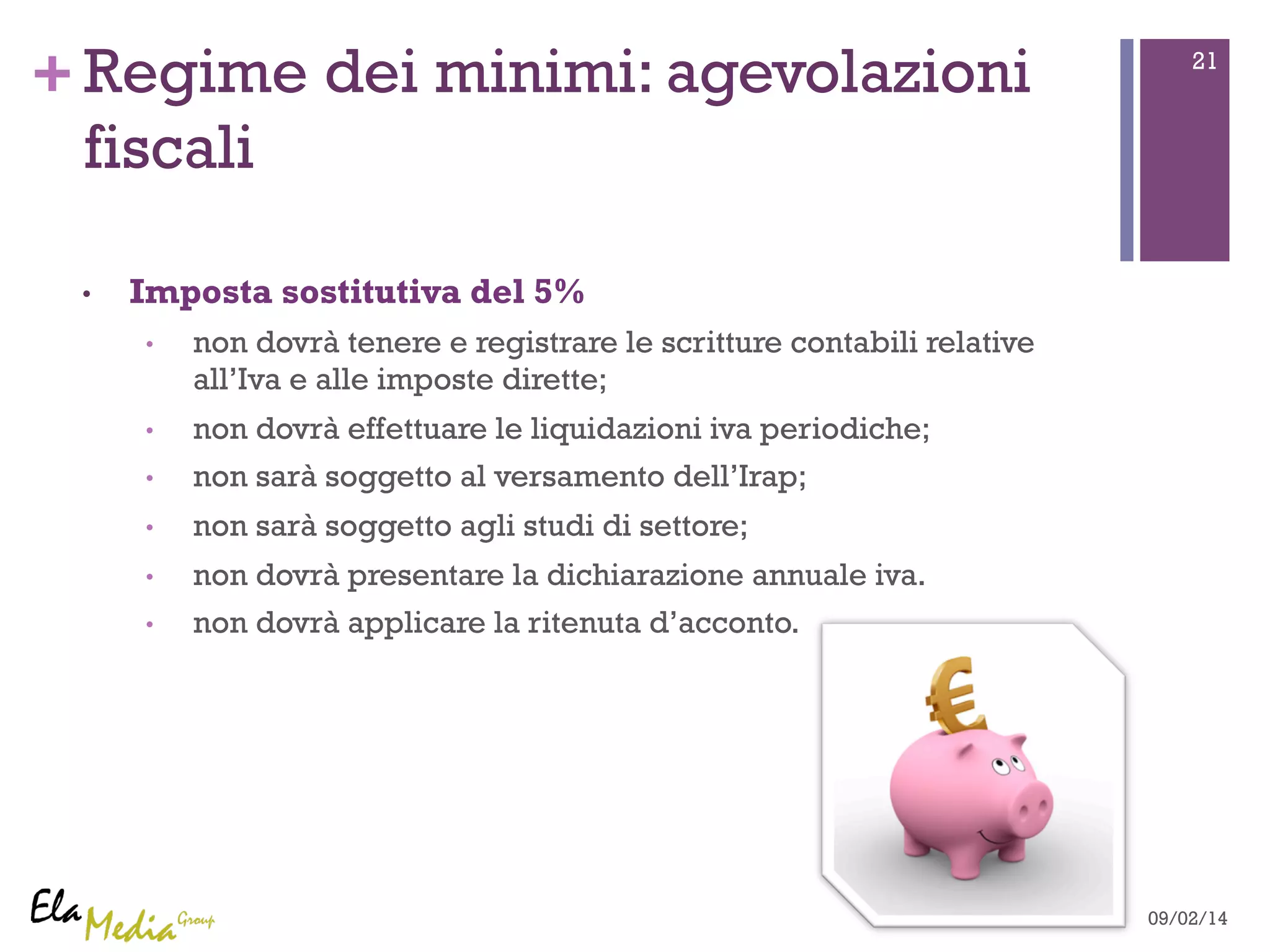 +Regime dei minimi: agevolazioni 21 
fiscali 
• Imposta sostitutiva del 5% 
• non dovrà tenere e registrare le scritture contabili relative 
all’Iva e alle imposte dirette; 
• non dovrà effettuare le liquidazioni iva periodiche; 
• non sarà soggetto al versamento dell’Irap; 
• non sarà soggetto agli studi di settore; 
• non dovrà presentare la dichiarazione annuale iva. 
• non dovrà applicare la ritenuta d’acconto. 
09/02/14 
 