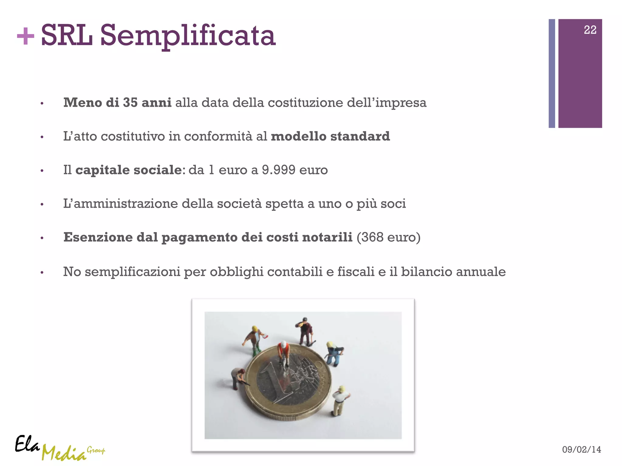 +SRL Semplificata 22 
• Meno di 35 anni alla data della costituzione dell’impresa 
• L’atto costitutivo in conformità al modello standard 
• Il capitale sociale: da 1 euro a 9.999 euro 
• L’amministrazione della società spetta a uno o più soci 
• Esenzione dal pagamento dei costi notarili (368 euro) 
• No semplificazioni per obblighi contabili e fiscali e il bilancio annuale 
09/02/14 
 