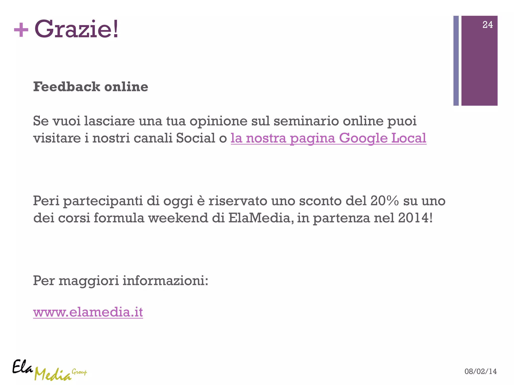 +Grazie! 24 
Feedback online 
Se vuoi lasciare una tua opinione sul seminario online puoi 
visitare i nostri canali Social o la nostra pagina Google Local 
Peri partecipanti di oggi è riservato uno sconto del 20% su uno 
dei corsi formula weekend di ElaMedia, in partenza nel 2014! 
Per maggiori informazioni: 
www.elamedia.it 
08/02/14 
 