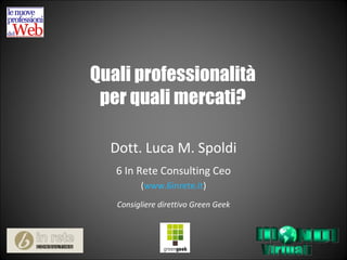 Quali professionalità per quali mercati? Dott. Luca M. Spoldi 6 In Rete Consulting Ceo ( www.6inrete.it ) Consigliere direttivo Green Geek 