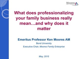 What does professionalizing
your family business really
mean…and why does it
matter
Emeritus Professor Ken Moores AM
Bond University
Executive Chair, Moores Family Enterprise
May, 2015
 