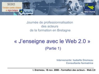 « J’enseigne avec le Web 2.0 »   (Partie 1) Journée de professionnalisation  des acteurs  de la formation en Bretagne Intervenante: Isabelle Dremeau Consultante formatrice 