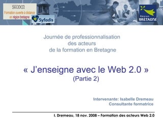 « J’enseigne avec le Web 2.0 » (Partie 2) Journée de professionnalisation  des acteurs  de la formation en Bretagne Intervenante: Isabelle Dremeau Consultante formatrice 