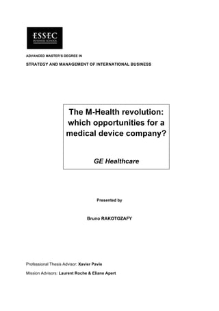 ADVANCED MASTER’S DEGREE IN

STRATEGY AND MANAGEMENT OF INTERNATIONAL BUSINESS




                     The M-Health revolution:
                     which opportunities for a
                     medical device company?


                                    GE Healthcare




                                      Presented by



                                Bruno RAKOTOZAFY




Professional Thesis Advisor: Xavier Pavie

Mission Advisors: Laurent Roche & Eliane Apert
 