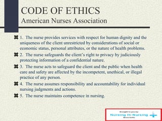 CODE OF ETHICS
American Nurses Association
1. The nurse provides services with respect for human dignity and the
uniqueness of the client unrestricted by considerations of social or
economic status, personal attributes, or the nature of health problems.
2. The nurse safeguards the client’s right to privacy by judiciously
protecting information of a confidential nature.
3. The nurse acts to safeguard the client and the public when health
care and safety are affected by the incompetent, unethical, or illegal
practice of any person.
4. The nurse assumes responsibility and accountability for individual
nursing judgments and actions.
5. The nurse maintains competence in nursing.
 