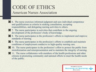 CODE OF ETHICS
American Nurses Association
6. The nurse exercises informed judgment and uses individual competence
and qualifications as criteria in seeking consultation, accepting
responsibilities, and delegating nursing activities to others.
7. The nurse participates in activities that contribute to the ongoing
development of the profession’s body of knowledge.
8. The nurse participates in the profession’s efforts to implement and improve
standards of nursing.
9. The nurse participates in the profession’s efforts to establish and maintain
conditions of employment conducive to high-quality nursing care.
10. The nurse participates in the profession’s effort to protect the public from
misinformation and misrepresentation and to maintain the integrity of nursing.
11. The nurse collaborates with members of the health professions and other
citizens in promoting community and national efforts to meet the health needs
of the public.
 