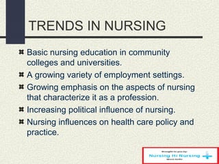 TRENDS IN NURSING
Basic nursing education in community
colleges and universities.
A growing variety of employment settings.
Growing emphasis on the aspects of nursing
that characterize it as a profession.
Increasing political influence of nursing.
Nursing influences on health care policy and
practice.
 