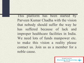 This platform has been started by
Parveen Kumar Chadha with the vision
that nobody should suffer the way he
has suffered because of lack and
improper healthcare facilities in India.
We need lots of funds manpower etc.
to make this vision a reality please
contact us. Join us as a member for a
noble cause.
 