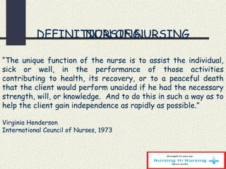 DEFINITION OF NURSING
 
 
“The unique function of the nurse is to assist the individual,
sick or well, in the performance of those activities
contributing to health, its recovery, or to a peaceful death
that the client would perform unaided if he had the necessary
strength, will, or knowledge. And to do this in such a way as to
help the client gain independence as rapidly as possible.”
 
Virginia Henderson
International Council of Nurses, 1973
NURSING
 
 
“The unique function of the nurse is to assist the individual,
sick or well, in the performance of those activities
contributing to health, its recovery, or to a peaceful death
that the client would perform unaided if he had the necessary
strength, will, or knowledge. And to do this in such a way as to
help the client gain independence as rapidly as possible.”
 
Virginia Henderson
International Council of Nurses, 1973
 