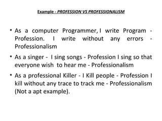 Example - PROFESSION VS PROFESSIONALISM
• As a computer Programmer, I write Program -
Profession. I write without any errors -
Professionalism
• As a singer - I sing songs - Profession I sing so that
everyone wish to hear me - Professionalism
• As a professional Killer - I Kill people - Profession I
kill without any trace to track me - Professionalism
(Not a apt example).
 