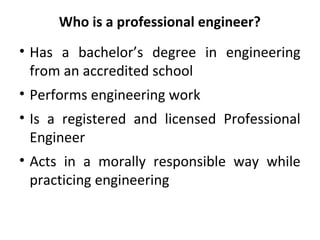 Who is a professional engineer?
• Has a bachelor’s degree in engineering
from an accredited school
• Performs engineering work
• Is a registered and licensed Professional
Engineer
• Acts in a morally responsible way while
practicing engineering
 
