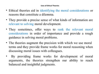 Uses of Ethical Theories
• Ethical theories aid in identifying the moral considerations or
reasons that constitute a dilemma.
• They provide a precise sense of what kinds of information are
relevant to solving moral development.
• They sometimes, offer ways to rank the relevant moral
considerations in order of importance and provide a rough
guidance in solving moral problems.
• The theories augment the precision with which we use moral
terms and they provide frame works for moral reasoning when
discussing moral issues with colleagues.
• By providing frame works for development of moral
arguments, the theories strengthen our ability to reach
balanced and insightful judgments.
 