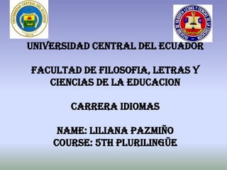 UNIVERSIDAD CENTRAL DEL ECUADOR

FACULTAD DE FILOSOFIA, LETRAS Y
   CIENCIAS DE LA EDUCACION

       CARRERA IDIOMAS

     NAME: Liliana Pazmiño
    COURSE: 5th Plurilingüe
 