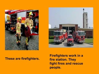 These are firefighters.
Firefighters work in a
fire station. They
fight fires and rescue
people.