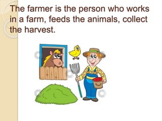 The farmer is the person who works
in a farm, feeds the animals, collect
the harvest.
 
