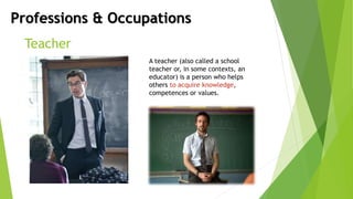 Professions & Occupations
Teacher
A teacher (also called a school
teacher or, in some contexts, an
educator) is a person who helps
others to acquire knowledge,
competences or values.
 