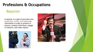 Professions & Occupations
Reporter
A reporter is a type of journalist who
researches, writes, and reports on
information in order to present in
sources, conduct interviews, engage
in research, and make reports.
 
