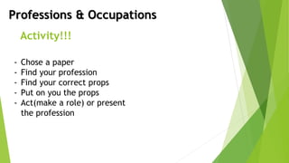Professions & Occupations
Activity!!!
- Chose a paper
- Find your profession
- Find your correct props
- Put on you the props
- Act(make a role) or present
the profession
 