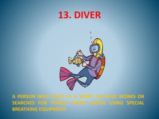 13. DIVER
A PERSON WHO DIVES AS A SPORT, OR WHO WORKS OR
SEARCHES FOR THINGS UNDER WATER USING SPECIAL
BREATHING EQUIPMENT.
 