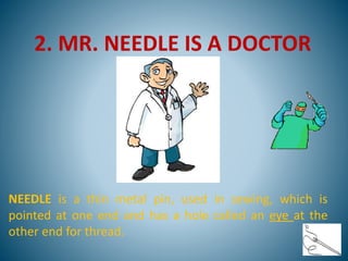 2. MR. NEEDLE IS A DOCTOR
NEEDLE is a thin metal pin, used in sewing, which is
pointed at one end and has a hole called an eye at the
other end for thread.
 
