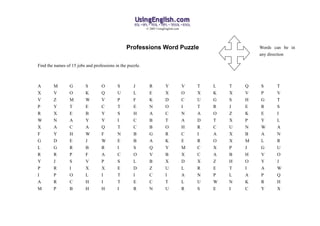 © 2005 UsingEnglish.com




                                                Professions Word Puzzle                                  Words can be in
                                                                                                         any direction

Find the names of 15 jobs and professions in the puzzle.



A       M        G        S       O        S        J        R          Y            V   T   L   T   Q   S      T
X       V        O        K       Q        U        L        E          X            O   X   K   X   V   P      V
V       Z        M        W       V        P        F        K          D            C   U   G   S   H   G      T
P       Y        T        E       C        T        E        N          O            I   T   R   J   E   R      S
R       X        E        B       Y        S        H        A          C            N   A   O   Z   K   E      I
W       N        A        Y       Y        I        C        B          T            A   D   T   X   P   Y      L
X       A        C        A       Q        T        C        B          O            H   R   C   U   N   W      A
F       Y        H        W       F        N        B        G          R            C   I   A   X   B   A      N
G       D        E        J       W        E        B        A          K            E   R   O   X   M   L      R
L       G        R        B       R        I        S        Q          Y            M   C   X   P   J   G      U
R       R        P        F       A        C        O        V          B            X   C   A   B   H   V      O
Y       J        S        V       P        S        L        B          X            D   X   Z   H   O   Y      J
P       R        I        X       X        E        D        Z          U            L   R   E   T   I   A      W
I       P        O        L       I        T        I        C          I            A   N   P   L   A   P      Q
A       R        C        H       I        T        E        C          T            L   U   W   N   K   R      H
M       P        B        H       H        I        R        N          U            R   S   E   I   C   Y      X
 
