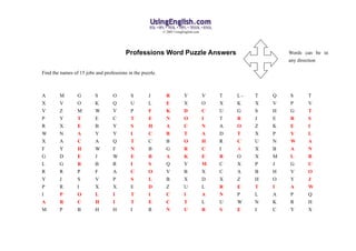 © 2005 UsingEnglish.com




                                         Professions Word Puzzle Answers                                  Words can be in
                                                                                                          any direction

Find the names of 15 jobs and professions in the puzzle.



A       M        G        S       O        S        J        R          Y            V   T   L-   T   Q   S      T
X       V        O        K       Q        U        L        E          X            O   X   K    X   V   P      V
V       Z        M        W       V        P        F        K          D            C   U   G    S   H   G      T
P       Y        T        E       C        T        E        N          O            I   T   R    J   E   R      S
R       X        E        B       Y        S        H        A          C            N   A   O    Z   K   E      I
W       N        A        Y       Y        I        C        B          T            A   D   T    X   P   Y      L
X       A        C        A       Q        T        C        B          O            H   R   C    U   N   W      A
F       Y        H        W       F        N        B        G          R            C   I   A    X   B   A      N
G       D        E        J       W        E        B        A          K            E   R   O    X   M   L      R
L       G        R        B       R        I        S        Q          Y            M   C   X    P   J   G      U
R       R        P        F       A        C        O        V          B            X   C   A    B   H   V      O
Y       J        S        V       P        S        L        B          X            D   X   Z    H   O   Y      J
P       R        I        X       X        E        D        Z          U            L   R   E    T   I   A      W
I       P        O        L       I        T        I        C          I            A   N   P    L   A   P      Q
A       R        C        H       I        T        E        C          T            L   U   W    N   K   R      H
M       P        B        H       H        I        R        N          U            R   S   E    I   C   Y      X
 