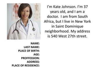 I’m Kate Johnson. I’m 37
years old, and I am a
doctor. I am from South
Africa, but I live in New York
in Saint Dominique
neighborhood. My address
is 540 West 27th street.
NAME:
LAST NAME:
PLACE OF BIRTH:
AGE:
PROFFESSION:
ADDRESS:
PLACE OF RESIDENCE:
 