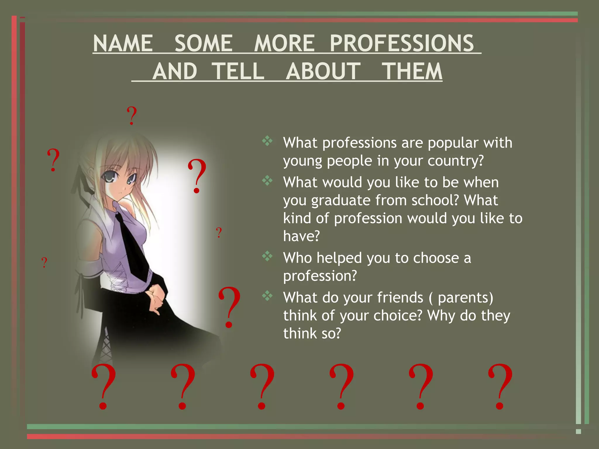 NAME SOME MORE PROFESSIONS
AND TELL ABOUT THEM
 What professions are popular with
young people in your country?
 What would you like to be when
you graduate from school? What
kind of profession would you like to
have?
 Who helped you to choose a
profession?
 What do your friends ( parents)
think of your choice? Why do they
think so?
?
?
?
? ? ? ? ? ?
?
?
?
 