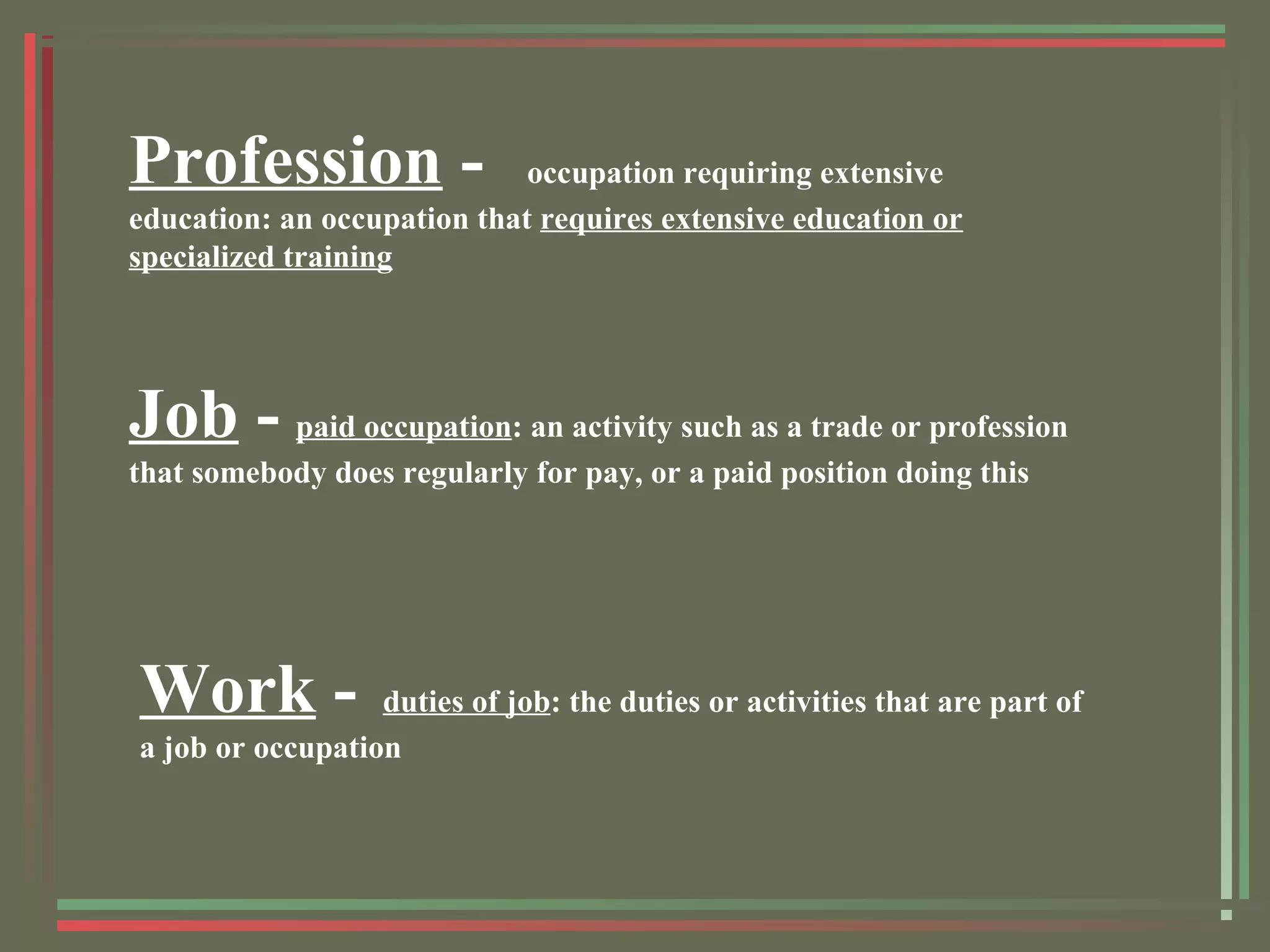 Profession - occupation requiring extensive
education: an occupation that requires extensive education or
specialized training
Job - paid occupation: an activity such as a trade or profession
that somebody does regularly for pay, or a paid position doing this
Work - duties of job: the duties or activities that are part of
a job or occupation
 