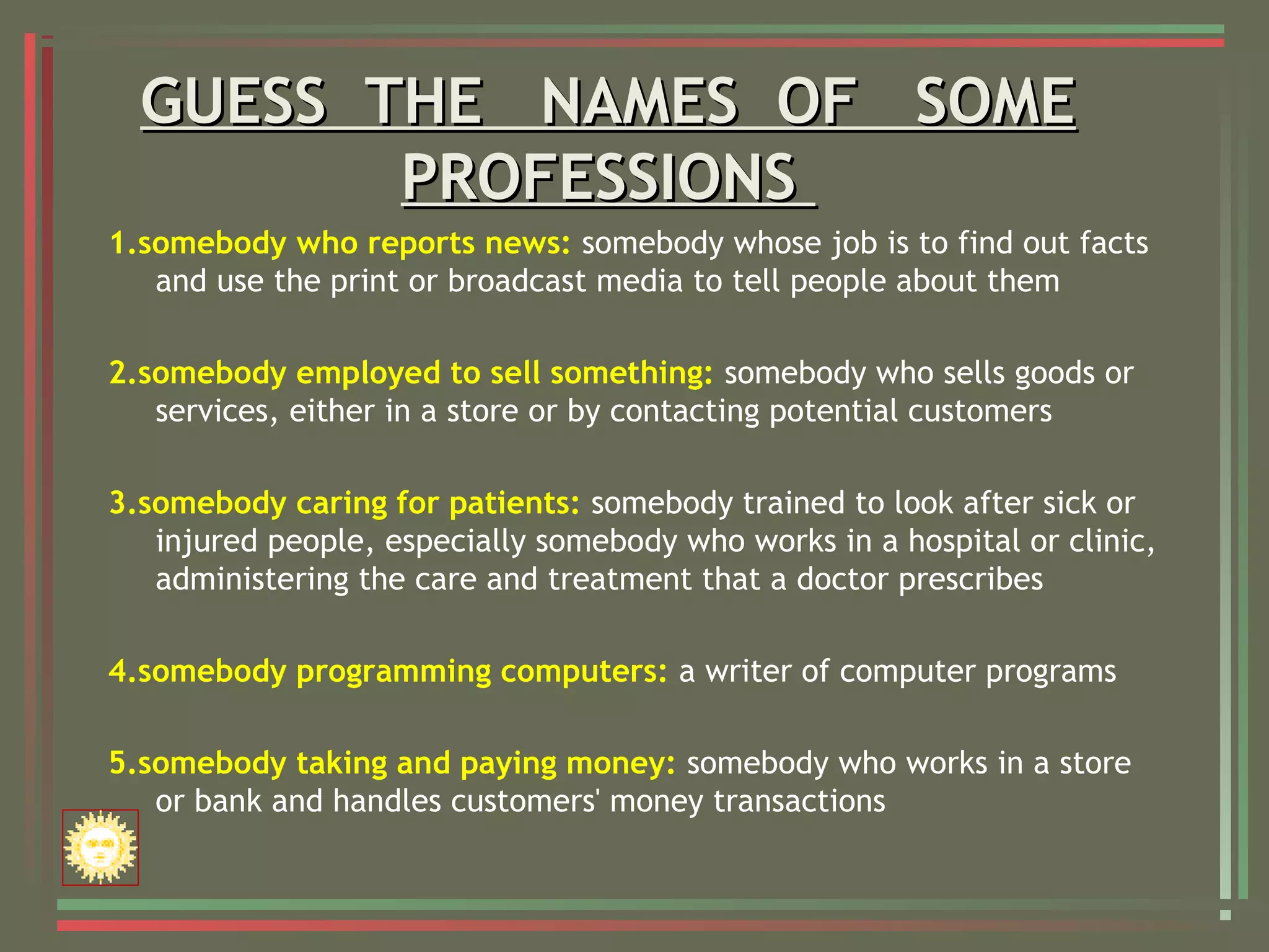 GUESS THE NAMES OF SOMEGUESS THE NAMES OF SOME
PROFESSIONSPROFESSIONS
1.somebody who reports news: somebody whose job is to find out facts
and use the print or broadcast media to tell people about them
2.somebody employed to sell something: somebody who sells goods or
services, either in a store or by contacting potential customers
3.somebody caring for patients: somebody trained to look after sick or
injured people, especially somebody who works in a hospital or clinic,
administering the care and treatment that a doctor prescribes
4.somebody programming computers: a writer of computer programs
5.somebody taking and paying money: somebody who works in a store
or bank and handles customers' money transactions
 