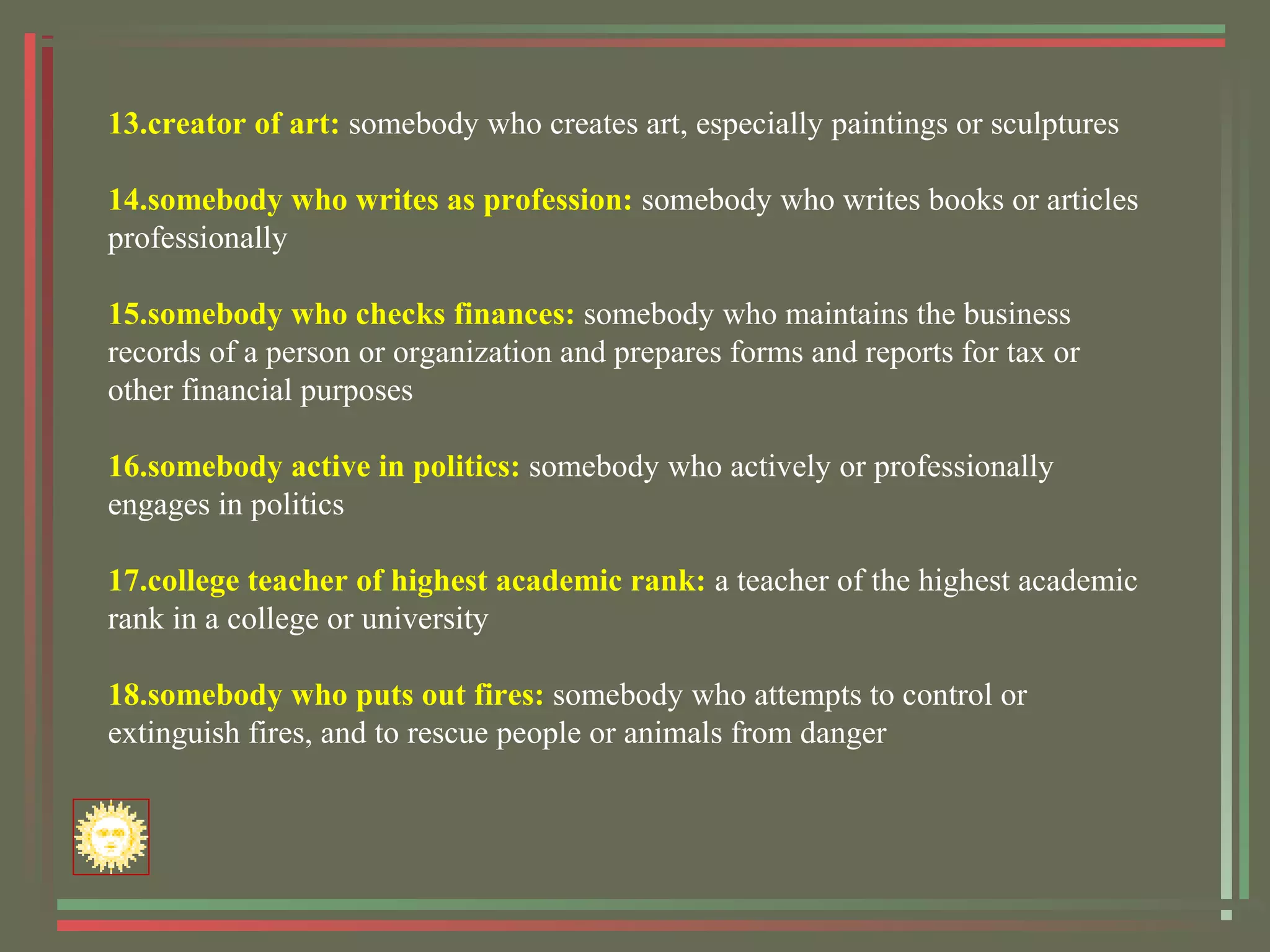 13.creator of art: somebody who creates art, especially paintings or sculptures
14.somebody who writes as profession: somebody who writes books or articles
professionally
15.somebody who checks finances: somebody who maintains the business
records of a person or organization and prepares forms and reports for tax or
other financial purposes
16.somebody active in politics: somebody who actively or professionally
engages in politics
17.college teacher of highest academic rank: a teacher of the highest academic
rank in a college or university
18.somebody who puts out fires: somebody who attempts to control or
extinguish fires, and to rescue people or animals from danger
 