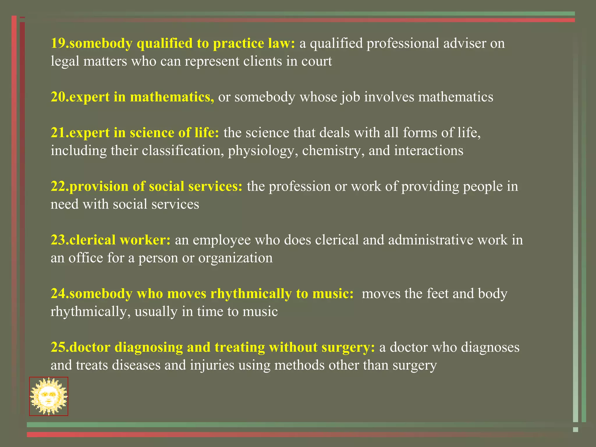 19.somebody qualified to practice law: a qualified professional adviser on
legal matters who can represent clients in court
20.expert in mathematics, or somebody whose job involves mathematics
21.expert in science of life: the science that deals with all forms of life,
including their classification, physiology, chemistry, and interactions
22.provision of social services: the profession or work of providing people in
need with social services
23.clerical worker: an employee who does clerical and administrative work in
an office for a person or organization
24.somebody who moves rhythmically to music: moves the feet and body
rhythmically, usually in time to music
25.doctor diagnosing and treating without surgery: a doctor who diagnoses
and treats diseases and injuries using methods other than surgery
 