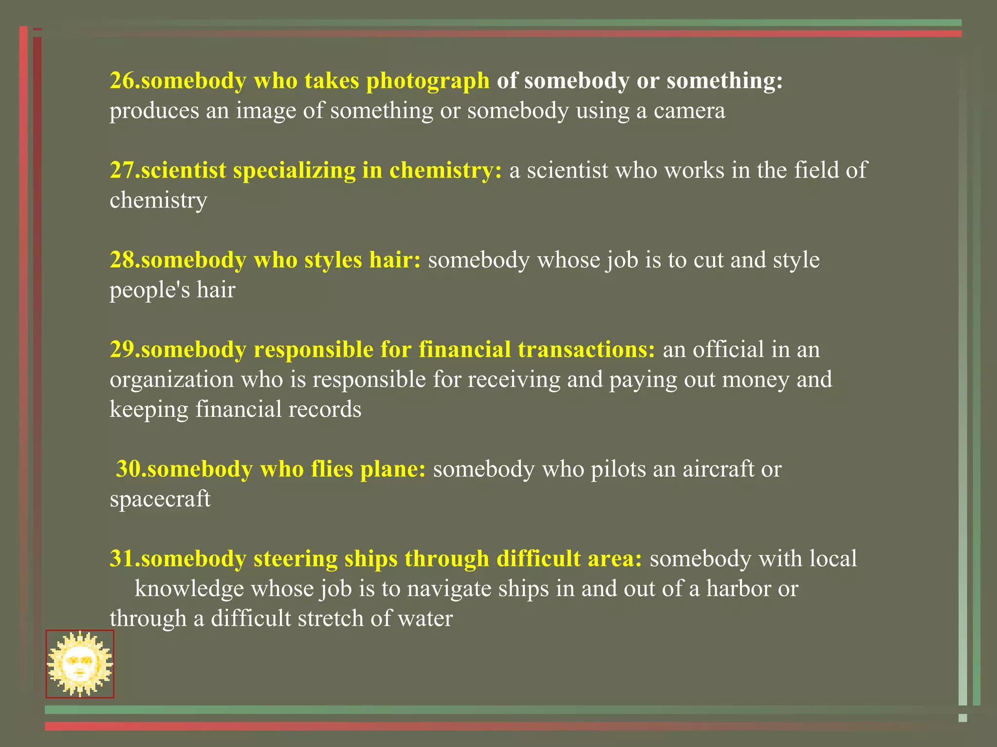 26.somebody who takes photograph of somebody or something:
produces an image of something or somebody using a camera
27.scientist specializing in chemistry: a scientist who works in the field of
chemistry
28.somebody who styles hair: somebody whose job is to cut and style
people's hair
29.somebody responsible for financial transactions: an official in an
organization who is responsible for receiving and paying out money and
keeping financial records
30.somebody who flies plane: somebody who pilots an aircraft or
spacecraft
31.somebody steering ships through difficult area: somebody with local
knowledge whose job is to navigate ships in and out of a harbor or
through a difficult stretch of water
 