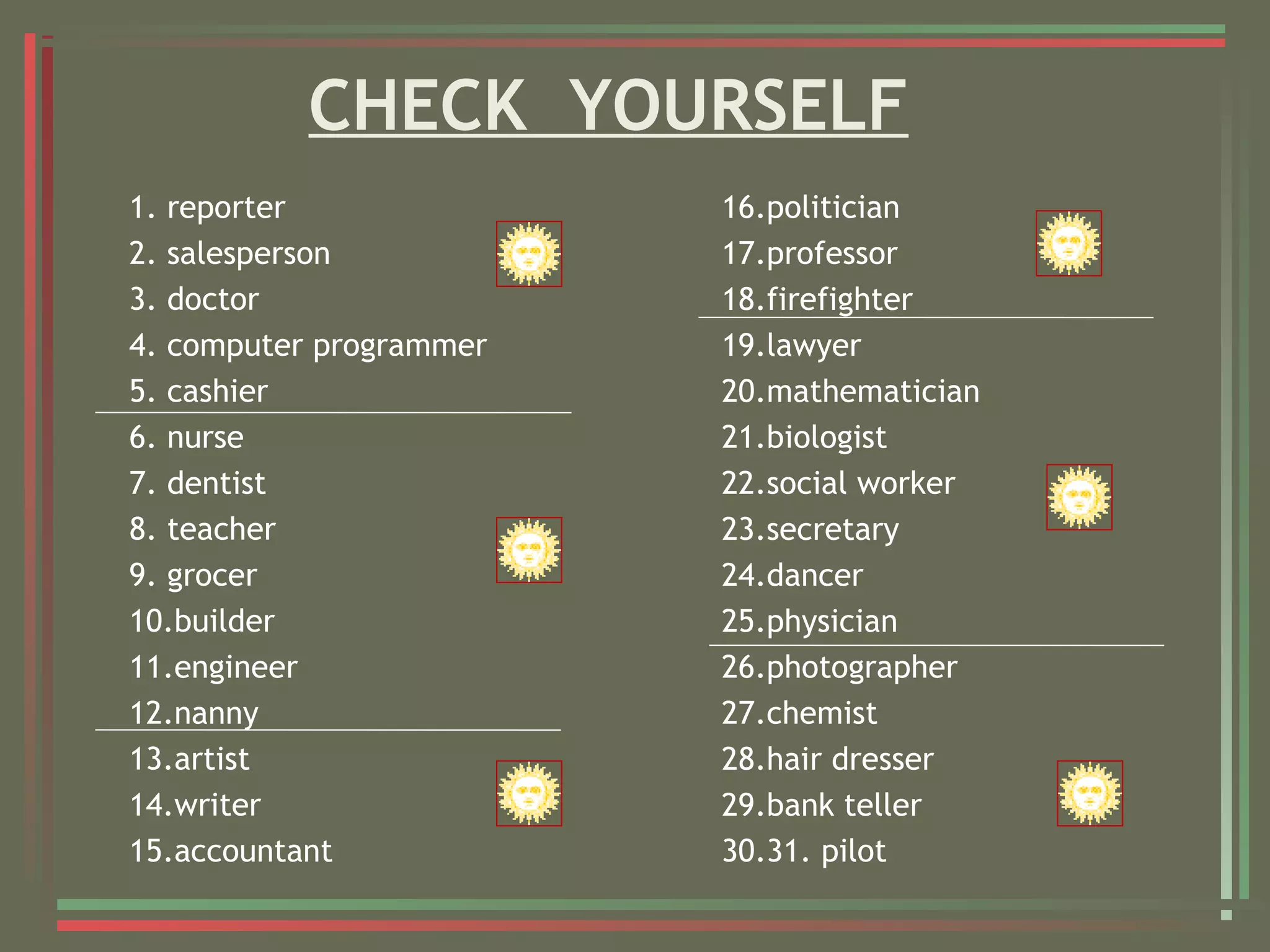 CHECK YOURSELF
1. reporter
2. salesperson
3. doctor
4. computer programmer
5. cashier
6. nurse
7. dentist
8. teacher
9. grocer
10.builder
11.engineer
12.nanny
13.artist
14.writer
15.accountant
16.politician
17.professor
18.firefighter
19.lawyer
20.mathematician
21.biologist
22.social worker
23.secretary
24.dancer
25.physician
26.photographer
27.chemist
28.hair dresser
29.bank teller
30.31. pilot
 