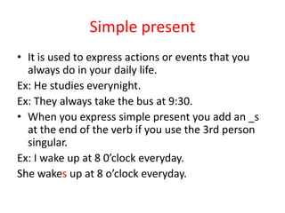 Simple presentItisusedtoexpressactionsoreventsthatyoualways do in yourdailylife. Ex: He studieseverynight.Ex: Theyalwaystakethe bus at 9:30.Whenyouexpress simple presentyouaddan _s at theend of theverbifyou use the 3rd person singular.Ex: I wake up at 8 0’clock everyday.Shewakesup at 8 o’clockeveryday.