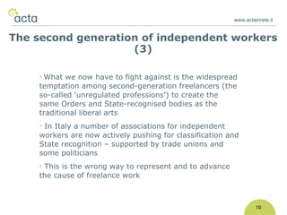 www.actainrete.it 10 What we now have to fight against is the widespread temptation among second-generation freelancers (the so-called ‘unregulated professions’) to create the same Orders and State-recognised bodies as the traditional liberal arts In Italy a number of associations for independent workers are now actively pushing for classification and State recognition – supported by trade unions and some politicians This is the wrong way to represent and to advance the cause of freelance work The second generation of independent workers (3) 