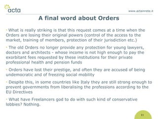 www.actainrete.i t 11 What is really striking is that this request comes at a time when the Orders are losing their original powers (control of the access to the market, training of members, protection of their jurisdiction etc.) The old Orders no longer provide any protection for young lawyers, doctors and architects - whose income is not high enough to pay the exorbitant fees requested by these institutions for their private professional health and pension funds Orders have lost their prestige, and often they are accused of being undemocratic and of freezing social mobility Despite this, in some countries like Italy they are still strong enough to prevent governments from liberalising the professions according to the EU Directives What have Freelancers god to do with such kind of conservative lobbies? Nothing. A final word about Orders 